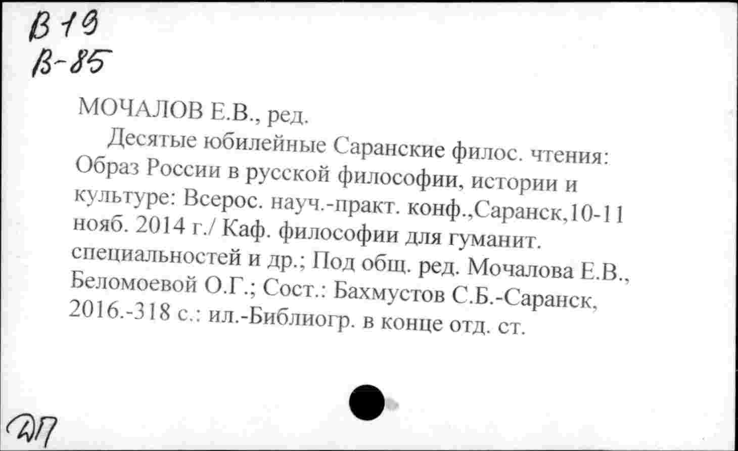 ﻿
МОЧАЛОВ Е.В., ред.
пкДКоТЫе юбилейньге Саранские филос. чтения-Образ России в русской философии, истории и ноябТоТЛТжТ4 ‘ПРаКТ' ■'°“Ф >Саранск,10-| 1 нояб. 2014 г./ Каф. философии для туманит специальностей и др.; Под общ. ред. Мочалова Е В
О.Г.; Сост.: Бахмустов С.Б.-Саранск. 2016.-318 с.: ил.-Библиогр. в конце отд. ст.